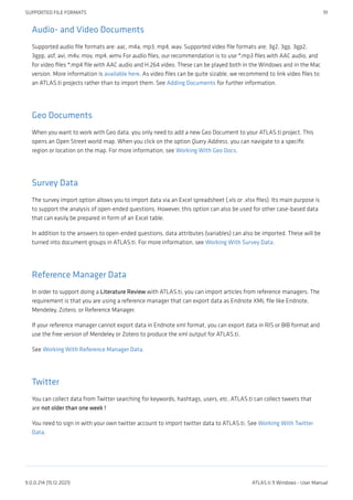 Audio- and Video Documents
Supported audio file formats are: aac, m4a, mp3, mp4, wav. Supported video file formats are; 3g2, 3gp, 3gp2,
3gpp, asf, avi, m4v, mov, mp4, wmv For audio files, our recommendation is to use *.mp3 files with AAC audio, and
for video files *.mp4 file with AAC audio and H.264 video. These can be played both in the Windows and in the Mac
version. More information is available here. As video files can be quite sizable, we recommend to link video files to
an ATLAS.ti projects rather than to import them. See Adding Documents for further information.
Geo Documents
When you want to work with Geo data, you only need to add a new Geo Document to your ATLAS.ti project. This
opens an Open Street world map. When you click on the option Query Address, you can navigate to a specific
region or location on the map. For more information, see Working With Geo Docs.
Survey Data
The survey import option allows you to import data via an Excel spreadsheet (.xls or .xlsx files). Its main purpose is
to support the analysis of open-ended questions. However, this option can also be used for other case-based data
that can easily be prepared in form of an Excel table.
In addition to the answers to open-ended questions, data attributes (variables) can also be imported. These will be
turned into document groups in ATLAS.ti. For more information, see Working With Survey Data.
Reference Manager Data
In order to support doing a Literature Review with ATLAS.ti, you can import articles from reference managers. The
requirement is that you are using a reference manager that can export data as Endnote XML file like Endnote,
Mendeley, Zotero, or Reference Manager.
If your reference manager cannot export data in Endnote xml format, you can export data in RIS or BIB format and
use the free version of Mendeley or Zotero to produce the xml output for ATLAS.ti.
See Working With Reference Manager Data.
Twitter
You can collect data from Twitter searching for keywords, hashtags, users, etc. ATLAS.ti can collect tweets that
are not older than one week !
You need to sign in with your own twitter account to import twitter data to ATLAS.ti. See Working With Twitter
Data.
SUPPORTED FILE FORMATS 91
9.0.0.214 (15.12.2021) ATLAS.ti 9 Windows - User Manual
 