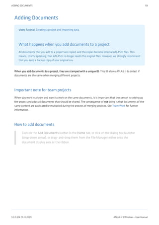 Adding Documents
Video Tutorial: Creating a project and importing data.
What happens when you add documents to a project
All documents that you add to a project are copied, and the copies become internal ATLAS.ti files. This
means, strictly speaking, that ATLAS.ti no longer needs the original files. However, we strongly recommend
that you keep a backup copy of your original sou
When you add documents to a project, they are stamped with a unique ID. This ID allows ATLAS.ti to detect if
documents are the same when merging different projects.
Important note for team projects
When you work in a team and want to work on the same documents, it is important that one person is setting up
the project and adds all documents that should be shared. The consequence of not doing is that documents of the
same content are duplicated or multiplied during the process of merging projects. See Team Work for further
information.
How to add documents
Click on the Add Documents button in the Home tab, or click on the dialog box launcher
(drop-down arrow), or drag- and-drop them from the File Manager either onto the
document display area or the ribbon.
ADDING DOCUMENTS 93
9.0.0.214 (15.12.2021) ATLAS.ti 9 Windows - User Manual
 