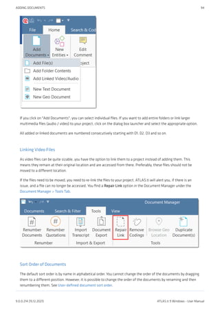 If you click on "Add Documents", you can select individual files. If you want to add entire folders or link larger
multimedia files (audio / video) to your project, click on the dialog box launcher and select the appropriate option.
All added or linked documents are numbered consecutively starting with D1, D2, D3 and so on.
Linking Video Files
As video files can be quite sizable, you have the option to link them to a project instead of adding them. This
means they remain at their original location and are accessed from there. Preferably, these files should not be
moved to a different location.
If the files need to be moved, you need to re-link the files to your project. ATLAS.ti will alert you, if there is an
issue, and a file can no longer be accessed. You find a Repair Link option in the Document Manager under the
Document Manager > Tools Tab.
Sort Order of Documents
The default sort order is by name in alphabetical order. You cannot change the order of the documents by dragging
them to a different position. However, it is possible to change the order of the documents by renaming and then
renumbering them. See User-defined document sort order.
ADDING DOCUMENTS 94
9.0.0.214 (15.12.2021) ATLAS.ti 9 Windows - User Manual
 