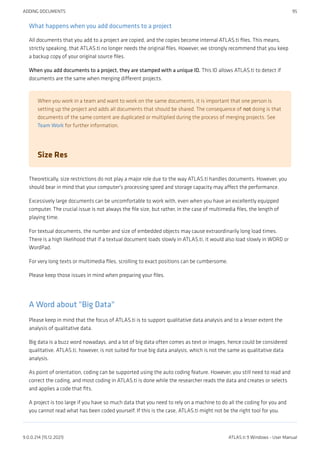 What happens when you add documents to a project
All documents that you add to a project are copied, and the copies become internal ATLAS.ti files. This means,
strictly speaking, that ATLAS.ti no longer needs the original files. However, we strongly recommend that you keep
a backup copy of your original source files.
When you add documents to a project, they are stamped with a unique ID. This ID allows ATLAS.ti to detect if
documents are the same when merging different projects.
When you work in a team and want to work on the same documents, it is important that one person is
setting up the project and adds all documents that should be shared. The consequence of not doing is that
documents of the same content are duplicated or multiplied during the process of merging projects. See
Team Work for further information.
Size Res
Theoretically, size restrictions do not play a major role due to the way ATLAS.ti handles documents. However, you
should bear in mind that your computer's processing speed and storage capacity may affect the performance.
Excessively large documents can be uncomfortable to work with, even when you have an excellently equipped
computer. The crucial issue is not always the file size, but rather, in the case of multimedia files, the length of
playing time.
For textual documents, the number and size of embedded objects may cause extraordinarily long load times.
There is a high likelihood that if a textual document loads slowly in ATLAS.ti, it would also load slowly in WORD or
WordPad.
For very long texts or multimedia files, scrolling to exact positions can be cumbersome.
Please keep those issues in mind when preparing your files.
A Word about "Big Data"
Please keep in mind that the focus of ATLAS.ti is to support qualitative data analysis and to a lesser extent the
analysis of qualitative data.
Big data is a buzz word nowadays, and a lot of big data often comes as text or images, hence could be considered
qualitative. ATLAS.ti, however, is not suited for true big data analysis, which is not the same as qualitative data
analysis.
As point of orientation, coding can be supported using the auto coding feature. However, you still need to read and
correct the coding, and most coding in ATLAS.ti is done while the researcher reads the data and creates or selects
and applies a code that fits.
A project is too large if you have so much data that you need to rely on a machine to do all the coding for you and
you cannot read what has been coded yourself. If this is the case, ATLAS.ti might not be the right tool for you.
ADDING DOCUMENTS 95
9.0.0.214 (15.12.2021) ATLAS.ti 9 Windows - User Manual
 