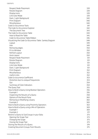 Respect Node Placement 339
Rotate Diagram 339
Display Icons 339
Link Color Mode 339
Dark / Light Background 340
Print Diagram 340
Miscellaneous 340
Code Co-Occurrence Tools 341
The Code Co-Occurrence Explorer 342
The Document Tree 343
The Code Co-Occurrence Table 344
How to Read the Table 345
Code Co-Occurrence Table Ribbon 346
Visualizing the Code Co-Occurrence Table: Sankey Diagram 348
Layout 349
Inte 349
Removing edges 350
Fit to Window 350
Refresh Layout 350
Auto Layout 350
Respect Node Placement 351
Rotate Diagram 351
Display Icons 351
Link Color Mode 351
Dark / Light Background 351
Print Diagram 352
Miscellaneous 352
Useful Links 352
Code Co-occurrence Coefficient 353
Distortion due to unequal frequencies 353
Out 354
Summary of Color Indicators 354
The Query Tool 355
How to Build a Query Using Boolean Operators 356
Example 1 356
Inspecting the Results of a Query 358
Options of the Result Pane 360
Removing or Modifying a Query 360
Example 2 360
How to Build a Query using Proximity Operators 363
How to Build a Query using a Mix of Operators 369
Example 1 369
Example 2 371
Restrict a Query to Sub Groups in your Data 373
Opening the Scope Tool 373
Changing the Scope 373
Closing the Scope Tool 373
Storing the Results of a Query 374
Creating Document Groups from Results 375
CONTENTS
9.0.0.214 (15.12.2021) ATLAS.ti 9 Windows - User Manual
 