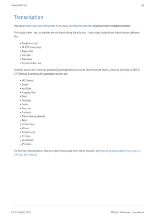 Transcription
You can prepare your own transcripts in ATLAS.ti, or import transcripts that have been created elsewhere.
This could mean - you or another person transcribing data for you - have used a specialized transcription software
like:
Easytranscript
f4 & f5 transcript
Transcribe
Inqsribe
Transana
ExpressSribe, a.o.;
Another source are transcript prepared automatically by services like Microsoft Teams, Zoom or YouTube in SRT or
VTT format. Examples of supported services are:
MS Teams
Zoom
YouTube
Happyscribe
Trint
Descript
Sonix
Rev.com
Panopto
Transcribe by Wreally
Temi
Simon Says
Vimeo
Amberscript
Otter.ai
Vocalmatic
eStream
For further information on how to import transcripts from these services, see Importing Automated Transcripts in
VTT and SRT format
•
•
•
•
•
•
•
•
•
•
•
•
•
•
•
•
•
•
•
•
•
•
•
TRANSCRIPTION 96
9.0.0.214 (15.12.2021) ATLAS.ti 9 Windows - User Manual
 