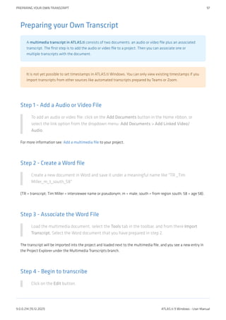 Preparing your Own Transcript
A multimedia transcript in ATLAS.ti consists of two documents: an audio or video file plus an associated
transcript. The first step is to add the audio or video file to a project. Then you can associate one or
multiple transcripts with the document.
It is not yet possible to set timestamps in ATLAS.ti Windows. You can only view existing timestamps if you
import transcripts from other sources like automated transcripts prepared by Teams or Zoom.
Step 1 - Add a Audio or Video File
To add an audio or video file: click on the Add Documents button in the Home ribbon; or
select the link option from the dropdown menu: Add Documents > Add Linked Video/
Audio.
For more information see: Add a multimedia file to your project.
Step 2 - Create a Word file
Create a new document in Word and save it under a meaningful name like "TR _Tim
Miller_m_t_south_58"
(TR = transcript; Tim Miller = interviewee name or pseudonym; m = male; south = from region south; 58 = age 58).
Step 3 - Associate the Word File
Load the multimedia document, select the Tools tab in the toolbar, and from there Import
Transcript. Select the Word document that you have prepared in step 2.
The transcript will be imported into the project and loaded next to the multimedia file, and you see a new entry in
the Project Explorer under the Multimedia Transcripts branch.
Step 4 - Begin to transcribe
Click on the Edit button.
PREPARING YOUR OWN TRANSCRIPT 97
9.0.0.214 (15.12.2021) ATLAS.ti 9 Windows - User Manual
 