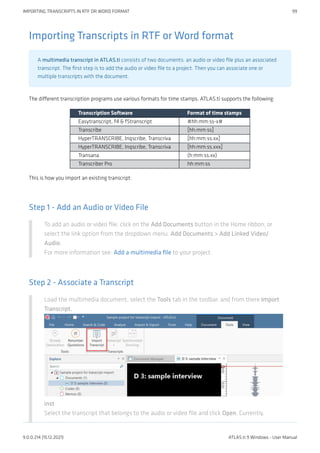 Importing Transcripts in RTF or Word format
A multimedia transcript in ATLAS.ti consists of two documents: an audio or video file plus an associated
transcript. The first step is to add the audio or video file to a project. Then you can associate one or
multiple transcripts with the document.
The different transcription programs use various formats for time stamps. ATLAS.ti supports the following:
Transcription Software Format of time stamps
Easytranscript, f4 & f5transcript #hh:mm:ss-x#
Transcribe [hh:mm:ss]
HyperTRANSCRIBE, Inqscribe, Transcriva [hh:mm:ss.xx]
HyperTRANSCRIBE, Inqscribe, Transcriva [hh:mm:ss.xxx]
Transana (h:mm:ss.xx)
Transcriber Pro hh:mm:ss
This is how you import an existing transcript:
Step 1 - Add an Audio or Video File
To add an audio or video file: click on the Add Documents button in the Home ribbon; or
select the link option from the dropdown menu: Add Documents > Add Linked Video/
Audio.
For more information see: Add a multimedia file to your project.
Step 2 - Associate a Transcript
Load the multimedia document, select the Tools tab in the toolbar, and from there Import
Transcript.
inst
Select the transcript that belongs to the audio or video file and click Open. Currently,
IMPORTING TRANSCRIPTS IN RTF OR WORD FORMAT 99
9.0.0.214 (15.12.2021) ATLAS.ti 9 Windows - User Manual
 