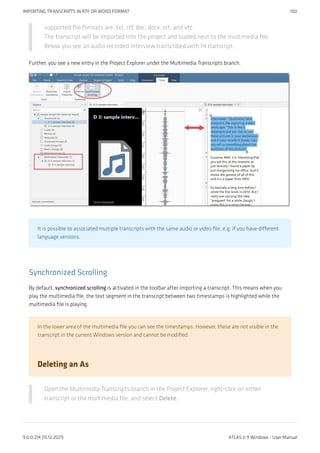 supported file formats are: txt, rtf, doc, docx, srt, and vtt.
The transcript will be imported into the project and loaded next to the multimedia file.
Below you see an audio recorded interview transcribed with f4 transcript.
Further, you see a new entry in the Project Explorer under the Multimedia Transcripts branch.
It is possible to associated multiple transcripts with the same audio or video file, e.g. if you have different
language versions.
Synchronized Scrolling
By default, synchronized scrolling is activated in the toolbar after importing a transcript. This means when you
play the multimedia file, the text segment in the transcript between two timestamps is highlighted while the
multimedia file is playing.
In the lower area of the multimedia file you can see the timestamps. However, these are not visible in the
transcript in the current Windows version and cannot be modified.
Deleting an As
Open the Multimedia Transcripts branch in the Project Explorer, right-click on either
transcript or the multimedia file, and select Delete.
IMPORTING TRANSCRIPTS IN RTF OR WORD FORMAT 100
9.0.0.214 (15.12.2021) ATLAS.ti 9 Windows - User Manual
 