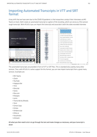 Importing Automated Transcripts in VTT and SRT
format
A key shift that we have seen due to the COVID-19 pandemic is that researchers conduct their interviews via MS
Teams or Zoom. Both create an automated transcript or caption of the recording, which can serve as a first version
rough transcript. With ATLAS.ti you can import the transcript and associate it with the video recorded interview.
The automated transcripts are provided in form of VTT or SRT files. This is standard also used by many other
services. Thus, with ATLAS.ti’s native support for this format, you can now import transcripts from a great many
services. Examples are:
MS Teams
Zoom
YouTube
Happyscribe
Trint
Descript
Sonix
Rev.com
Panopto
sonix
Transcribe by Wreally
Temi
Simon Says
Vimeo
Amberscript
Otter.ai
Vocalmatic
eStream
All what you then need to do is to go through the text and make changes as necessary, and your transcript is
done!
•
•
•
•
•
•
•
•
•
•
•
•
•
•
•
•
•
•
IMPORTING AUTOMATED TRANSCRIPTS IN VTT AND SRT FORMAT 102
9.0.0.214 (15.12.2021) ATLAS.ti 9 Windows - User Manual
 