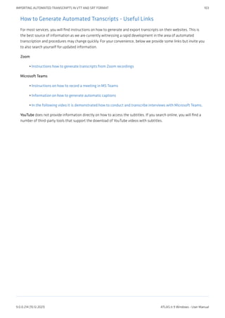 How to Generate Automated Transcripts - Useful Links
For most services, you will find instructions on how to generate and export transcripts on their websites. This is
the best source of information as we are currently witnessing a rapid development in the area of automated
transcription and procedures may change quickly. For your convenience, below we provide some links but invite you
to also search yourself for updated information.
Zoom
Instructions how to generate transcripts from Zoom recordings
Microsoft Teams
Instructions on how to record a meeting in MS Teams
Information on how to generate automatic captions
In the following video it is demonstrated how to conduct and transcribe interviews with Microsoft Teams.
YouTube does not provide information directly on how to access the subtitles. If you search online, you will find a
number of third-party tools that support the download of YouTube videos with subtitles.
•
•
•
•
IMPORTING AUTOMATED TRANSCRIPTS IN VTT AND SRT FORMAT 103
9.0.0.214 (15.12.2021) ATLAS.ti 9 Windows - User Manual
 