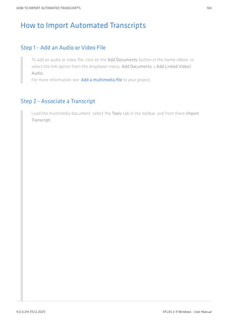 How to Import Automated Transcripts
Step 1 - Add an Audio or Video File
To add an audio or video file: click on the Add Documents button in the Home ribbon; or
select the link option from the dropdown menu: Add Documents > Add Linked Video/
Audio.
For more information see: Add a multimedia file to your project.
Step 2 - Associate a Transcript
Load the multimedia document, select the Tools tab in the toolbar, and from there Import
Transcript.
HOW TO IMPORT AUTOMATED TRANSCRIPTS 104
9.0.0.214 (15.12.2021) ATLAS.ti 9 Windows - User Manual
 