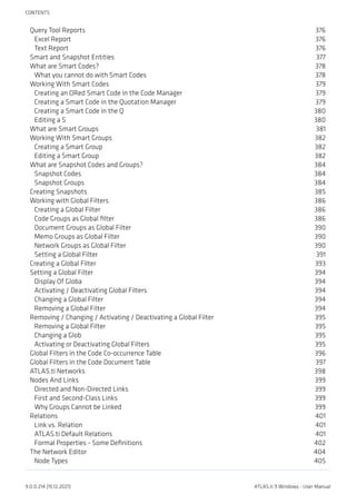 Query Tool Reports 376
Excel Report 376
Text Report 376
Smart and Snapshot Entities 377
What are Smart Codes? 378
What you cannot do with Smart Codes 378
Working With Smart Codes 379
Creating an ORed Smart Code in the Code Manager 379
Creating a Smart Code in the Quotation Manager 379
Creating a Smart Code in the Q 380
Editing a S 380
What are Smart Groups 381
Working With Smart Groups 382
Creating a Smart Group 382
Editing a Smart Group 382
What are Snapshot Codes and Groups? 384
Snapshot Codes 384
Snapshot Groups 384
Creating Snapshots 385
Working with Global Filters 386
Creating a Global Filter 386
Code Groups as Global filter 386
Document Groups as Global Filter 390
Memo Groups as Global Filter 390
Network Groups as Global Filter 390
Setting a Global Filter 391
Creating a Global Filter 393
Setting a Global Filter 394
Display Of Globa 394
Activating / Deactivating Global Filters 394
Changing a Global Filter 394
Removing a Global Filter 394
Removing / Changing / Activating / Deactivating a Global Filter 395
Removing a Global Filter 395
Changing a Glob 395
Activating or Deactivating Global Filters 395
Global Filters in the Code Co-occurrence Table 396
Global Filters in the Code Document Table 397
ATLAS.ti Networks 398
Nodes And Links 399
Directed and Non-Directed Links 399
First and Second-Class Links 399
Why Groups Cannot be Linked 399
Relations 401
Link vs. Relation 401
ATLAS.ti Default Relations 401
Formal Properties - Some Definitions 402
The Network Editor 404
Node Types 405
CONTENTS
9.0.0.214 (15.12.2021) ATLAS.ti 9 Windows - User Manual
 
