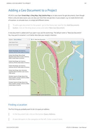 Adding a Geo Document to a Project
ATLAS.ti uses Open Street Map or Bing Map / Big Satelite Map as its data source for geo documents. Even though
there is only one data source, you can also use more than one geo docs in your project, e.g. to create distinct sets
of locations, to simulate tours, to simply tell different stories.
To add a geo document to the project, go to the Home tab, look for the Add Documents
button, click on the drop down arrow and select New Geo Document.
A new document is added and if you open it you see the world map. The default name is "New Geo Document".
You may want to rename it, so it better describes your analytic intention.
Finding a Location
The first thing you probably want to do is to query an address:
In the Document tab, click on the button Query Address.
A new tab opens in the navigator on the left. Enter a search term.
ADDING A GEO DOCUMENT TO A PROJECT 107
9.0.0.214 (15.12.2021) ATLAS.ti 9 Windows - User Manual
 