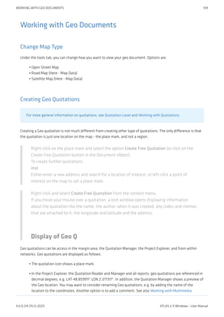 Working with Geo Documents
Change Map Type
Under the tools tab, you can change how you want to view your geo document. Options are:
Open Street Map
Road Map (Here - Map Data)
Satellite Map (Here - Map Data)
Creating Geo Quotations
For more general information on quotations, see Quotation Level and Working with Quotations.
Creating a Geo quotation is not much different from creating other type of quotations. The only difference is that
the quotation is just one location on the map - the place mark, and not a region.
Right-click on the place mark and select the option Create Free Quotation (or click on the
Create Free Quotation button in the Document ribbon).
To create further quotations:
inst
Either enter a new address and search for a location of interest, or left-click a point of
interest on the map to set a place mark.
Right-click and select Create Free Quotation from the context menu.
If you move your mouse over a quotation, a text window opens displaying information
about the quotation like the name, the author, when it was created, any codes and memos
that are attached to it, the longitude and latitude and the address.
Display of Geo Q
Geo quotations can be access in the margin area, the Quotation Manager, the Project Explorer, and from within
networks. Geo quotations are displayed as follows:
The quotation icon shows a place mark.
In the Project Explorer, the Quotation Reader and Manager and all reports, geo quotations are referenced in
decimal degrees, e.g. LAT 48.859911° LON 2.377317°. In addition, the Quotation Manager shows a preview of
the Geo location. You may want to consider renaming Geo quotations, e.g. by adding the name of the
location to the coordinates. Another option is to add a comment. See also Working with Multimedia
•
•
•
•
•
WORKING WITH GEO DOCUMENTS 109
9.0.0.214 (15.12.2021) ATLAS.ti 9 Windows - User Manual
 
