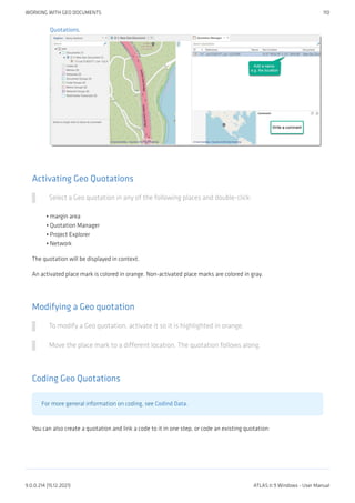 Quotations.
Activating Geo Quotations
Select a Geo quotation in any of the following places and double-click:
margin area
Quotation Manager
Project Explorer
Network
The quotation will be displayed in context.
An activated place mark is colored in orange. Non-activated place marks are colored in gray.
Modifying a Geo quotation
To modify a Geo quotation, activate it so it is highlighted in orange.
Move the place mark to a different location. The quotation follows along.
Coding Geo Quotations
For more general information on coding, see Codind Data.
You can also create a quotation and link a code to it in one step, or code an existing quotation:
•
•
•
•
WORKING WITH GEO DOCUMENTS 110
9.0.0.214 (15.12.2021) ATLAS.ti 9 Windows - User Manual
 
