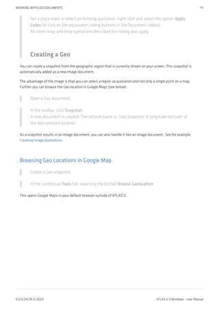 Set a place mark or select an existing quotation, right-click and select the option Apply
Codes (or click on the equivalent coding buttons in the Document ribbon).
All other drag-and-drop operations described for coding also apply.
Creating a Geo
You can create a snapshot from the geographic region that is currently shown on your screen. This snapshot is
automatically added as a new image document.
The advantage of the image is that you can select a region as quotation and not only a single point on a map.
Further you can browse the Geo location in Google Maps (see below).
Open a Geo document.
In the toolbar, click Snapshot.
A new document is created. The default name is: 'Geo Snapshot @ longitude:latitude' of
the last selected location.
As a snapshot results in an image document, you can also handle it like an image document. See for example
Creating Image Quotations.
Browsing Geo Locations in Google Map
Create a Geo snapshot.
In the contextual Tools tab, selecting the button Browse Geolocation
This opens Google Maps in your default browser outside of ATLAS.ti.
WORKING WITH GEO DOCUMENTS 111
9.0.0.214 (15.12.2021) ATLAS.ti 9 Windows - User Manual
 