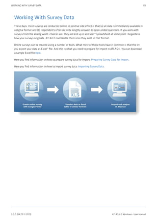 Working With Survey Data
These days, most surveys are conducted online. A positive side effect is that (a) all data is immediately available in
a digital format and (b) respondents often do write lengthy answers to open-ended questions. If you work with
surveys from the analog world, chances are, they will end up in an Excel™ spreadsheet at some point. Regardless
how your surveys originate, ATLAS.ti can handle them once they exist in that format.
Online surveys can be created using a number of tools. What most of these tools have in common is that the let
you export your data as Excel™ file. And this is what you need to prepare for import in ATLAS.ti. You can download
a sample Excel file here.
Here you find information on how to prepare survey data for import: Preparing Survey Data for Import.
Here you find information on how to import survey data: Importing Survey Data.
WORKING WITH SURVEY DATA 112
9.0.0.214 (15.12.2021) ATLAS.ti 9 Windows - User Manual
 
