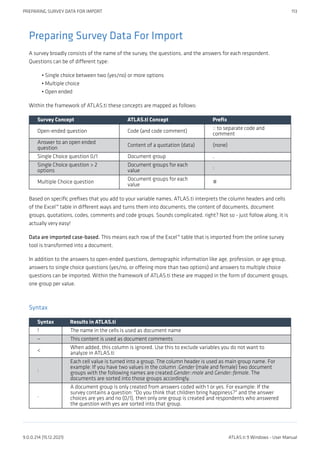 Preparing Survey Data For Import
A survey broadly consists of the name of the survey, the questions, and the answers for each respondent.
Questions can be of different type:
Single choice between two (yes/no) or more options
Multiple choice
Open ended
Within the framework of ATLAS.ti these concepts are mapped as follows:
Survey Concept ATLAS.ti Concept Prefix
Open-ended question Code (and code comment)
:: to separate code and
comment
Answer to an open ended
question
Content of a quotation (data) (none)
Single Choice question 0/1 Document group .
Single Choice question > 2
options
Document groups for each
value
:
Multiple Choice question
Document groups for each
value
#
Based on specific prefixes that you add to your variable names, ATLAS.ti interprets the column headers and cells
of the Excel™ table in different ways and turns them into documents, the content of documents, document
groups, quotations, codes, comments and code groups. Sounds complicated, right? Not so - just follow along, it is
actually very easy!
Data are imported case-based. This means each row of the Excel™ table that is imported from the online survey
tool is transformed into a document.
In addition to the answers to open-ended questions, demographic information like age, profession, or age group,
answers to single choice questions (yes/no, or offering more than two options) and answers to multiple choice
questions can be imported. Within the framework of ATLAS.ti these are mapped in the form of document groups,
one group per value.
Syntax
Syntax Results in ATLAS.ti
! The name in the cells is used as document name
~ This content is used as document comments
<
When added, this column is ignored. Use this to exclude variables you do not want to
analyze in ATLAS.ti
:
Each cell value is turned into a group. The column header is used as main group name. For
example: If you have two values in the column :Gender (male and female) two document
groups with the following names are created:Gender::male and Gender::female. The
documents are sorted into those groups accordingly.
.
A document group is only created from answers coded with 1 or yes. For example: If the
survey contains a question: "Do you think that children bring happiness?" and the answer
choices are yes and no (0/1), then only one group is created and respondents who answered
the question with yes are sorted into that group.
•
•
•
PREPARING SURVEY DATA FOR IMPORT 113
9.0.0.214 (15.12.2021) ATLAS.ti 9 Windows - User Manual
 