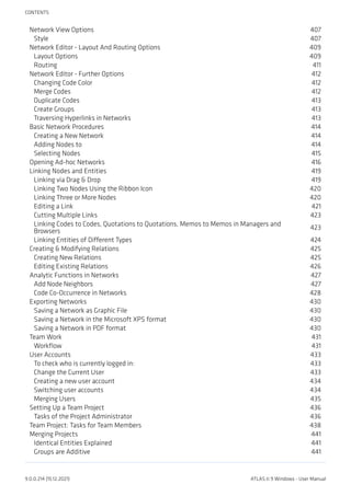 Network View Options 407
Style 407
Network Editor - Layout And Routing Options 409
Layout Options 409
Routing 411
Network Editor - Further Options 412
Changing Code Color 412
Merge Codes 412
Duplicate Codes 413
Create Groups 413
Traversing Hyperlinks in Networks 413
Basic Network Procedures 414
Creating a New Network 414
Adding Nodes to 414
Selecting Nodes 415
Opening Ad-hoc Networks 416
Linking Nodes and Entities 419
Linking via Drag & Drop 419
Linking Two Nodes Using the Ribbon Icon 420
Linking Three or More Nodes 420
Editing a Link 421
Cutting Multiple Links 423
Linking Codes to Codes, Quotations to Quotations, Memos to Memos in Managers and
Browsers
423
Linking Entities of Different Types 424
Creating & Modifying Relations 425
Creating New Relations 425
Editing Existing Relations 426
Analytic Functions in Networks 427
Add Node Neighbors 427
Code Co-Occurrence in Networks 428
Exporting Networks 430
Saving a Network as Graphic File 430
Saving a Network in the Microsoft XPS format 430
Saving a Network in PDF format 430
Team Work 431
Workflow 431
User Accounts 433
To check who is currently logged in: 433
Change the Current User 433
Creating a new user account 434
Switching user accounts 434
Merging Users 435
Setting Up a Team Project 436
Tasks of the Project Administrator 436
Team Project: Tasks for Team Members 438
Merging Projects 441
Identical Entities Explained 441
Groups are Additive 441
CONTENTS
9.0.0.214 (15.12.2021) ATLAS.ti 9 Windows - User Manual
 