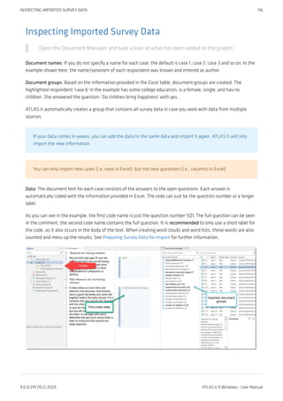 Inspecting Imported Survey Data
Open the Document Manager and take a look at what has been added to the project:
Document names: If you do not specify a name for each case, the default is case 1, case 2, case 3 and so on. In the
example shown here, the name/synonym of each respondent was known and entered as author.
Document groups: Based on the information provided in the Excel table, document groups are created. The
highlighted respondent 'case 6' in the example has some college education, is a female, single, and has no
children. She answered the question: 'Do children bring happiness' with yes.
ATLAS.ti automatically creates a group that contains all survey data in case you work with data from multiple
sources.
If your data comes in waves, you can add the data to the same data and import it again. ATLAS.ti will only
import the new information.
You can only import new cases (i.e. rows in Excel), but not new questions (i.e., columns in Excel).
Data: The document text for each case consists of the answers to the open questions. Each answer is
automatically coded with the information provided in Excel. The code can just be the question number or a longer
label.
As you can see in the example, the first code name is just the question number SQ1. The full question can be seen
in the comment. the second code name contains the full question. It is recommended to only use a short label for
the code, as it also occurs in the body of the text. When creating word clouds and word lists, these words are also
counted and mess up the results. See Preparing Survey Data for Import for further information.
INSPECTING IMPORTED SURVEY DATA 116
9.0.0.214 (15.12.2021) ATLAS.ti 9 Windows - User Manual
 