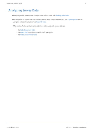 Analyzing Survey Data
Analyzing survey data requires that you know how to code. See Working With Codes.
You may want to explore the data first by creating Word Clouds or Word Lists, see Exploring Data and by
using the auto coding feature. See Search & Code.
After coding, further analysis options that are often used with survey data are:
the Code-Document Table
the Query Tool in combination with the Scope option
the Code Co-occurence Table
•
•
•
◦
◦
◦
ANALYZING SURVEY DATA 117
9.0.0.214 (15.12.2021) ATLAS.ti 9 Windows - User Manual
 