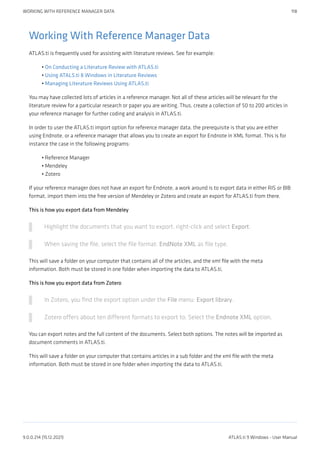 Working With Reference Manager Data
ATLAS.ti is frequently used for assisting with literature reviews. See for example:
On Conducting a Literature Review with ATLAS.ti
Using ATALS.ti 8 Windows in Literature Reviews
Managing Literature Reviews Using ATLAS.ti
You may have collected lots of articles in a reference manager. Not all of these articles will be relevant for the
literature review for a particular research or paper you are writing. Thus, create a collection of 50 to 200 articles in
your reference manager for further coding and analysis in ATLAS.ti.
In order to user the ATLAS.ti import option for reference manager data, the prerequisite is that you are either
using Endnote, or a reference manager that allows you to create an export for Endnote in XML format. This is for
instance the case in the following programs:
Reference Manager
Mendeley
Zotero
If your reference manager does not have an export for Endnote, a work around is to export data in either RIS or BIB
format, import them into the free version of Mendeley or Zotero and create an export for ATLAS.ti from there.
This is how you export data from Mendeley
Highlight the documents that you want to export, right-click and select Export.
When saving the file, select the file format: EndNote XML as file type.
This will save a folder on your computer that contains all of the articles, and the xml file with the meta
information. Both must be stored in one folder when importing the data to ATLAS.ti,
This is how you export data from Zotero
In Zotero, you find the export option under the File menu: Export library.
Zotero offers about ten different formats to export to. Select the Endnote XML option.
You can export notes and the full content of the documents. Select both options. The notes will be imported as
document comments in ATLAS.ti.
This will save a folder on your computer that contains articles in a sub folder and the xml file with the meta
information. Both must be stored in one folder when importing the data to ATLAS.ti,
•
•
•
•
•
•
WORKING WITH REFERENCE MANAGER DATA 118
9.0.0.214 (15.12.2021) ATLAS.ti 9 Windows - User Manual
 