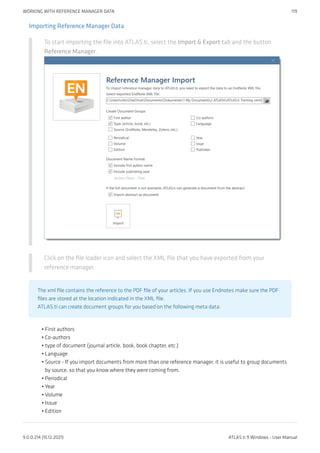 Importing Reference Manager Data
To start importing the file into ATLAS.ti, select the Import & Export tab and the button
Reference Manager.
Click on the file loader icon and select the XML file that you have exported from your
reference manager.
The xml file contains the reference to the PDF file of your articles. If you use Endnotes make sure the PDF
files are stored at the location indicated in the XML file.
ATLAS.ti can create document groups for you based on the following meta data:
First authors
Co-authors
type of document (journal article, book, book chapter, etc.)
Language
Source - If you import documents from more than one reference manager, it is useful to group documents
by source, so that you know where they were coming from.
Periodical
Year
Volume
Issue
Edition
•
•
•
•
•
•
•
•
•
•
WORKING WITH REFERENCE MANAGER DATA 119
9.0.0.214 (15.12.2021) ATLAS.ti 9 Windows - User Manual
 