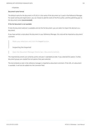 Publisher
Document name format
The default name for the document in ATLAS.ti is the name of the document as it used in the Reference Manager.
For easier sorting and organization, you can choose to add the name of the first author, and the publishing year to
the document name (recommended).
If the full document is not available
If only the document abstract is available and not the full document, you can select to import the abstract as a
document.
If you have written a note about the document in your Reference Manager, this note will be imported as document
comment.
Make your selections and click the Import button.
Inspecting the Imported
Open the Document Manager (Home tab > Documents button).
The imported documents are sorted by author and year in alphabetical order, if you selected this option. Further,
document groups are created from all options that were selected.
The text entered as note in the reference manager is imported as document comment. If the URL of a document
is available, it will also be added into the comment field.
•
WORKING WITH REFERENCE MANAGER DATA 120
9.0.0.214 (15.12.2021) ATLAS.ti 9 Windows - User Manual
 