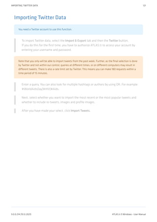 Importing Twitter Data
You need a Twitter account to use this function.
To import Twitter data, select the Import & Export tab and then the Twitter button.
If you do this for the first time, you have to authorize ATLAS.ti to access your account by
entering your username and password.
Note that you only will be able to import tweets from the past week. Further, as the final selection is done
by Twitter and not within our control, queries at different times, or on different computers may result in
different tweets. There is also a rate limit set by Twitter. This means you can make 180 requests within a
time period of 15 minutes.
Enter a query. You can also look for multiple hashtags or authors by using OR. For example:
#WorldAidsDay|#HIV|#Aids.
Next, select whether you want to import the most recent or the most popular tweets and
whether to include re-tweets, images and profile images.
After you have made your select, click Import Tweets.
IMPORTING TWITTER DATA 121
9.0.0.214 (15.12.2021) ATLAS.ti 9 Windows - User Manual
 
