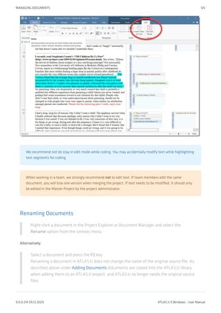 We recommend not do stay in edit mode while coding. You may accidentally modify text while highlighting
text segments for coding.
When working in a team, we strongly recommend not to edit text. If team members edit the same
document, you will lose one version when merging the project. If text needs to be modified, it should only
be edited in the Master Project by the project administrator.
Renaming Documents
Right-click a document in the Project Explorer or Document Manager and select the
Rename option from the context menu.
Alternatively:
Select a document and press the F2 key.
Renaming a document in ATLAS.ti does not change the name of the original source file. As
described above under Adding Documents documents are copied into the ATLAS.ti library
when adding them to an ATLAS.ti project, and ATLAS.ti no longer needs the original source
files.
MANAGING DOCUMENTS 125
9.0.0.214 (15.12.2021) ATLAS.ti 9 Windows - User Manual
 