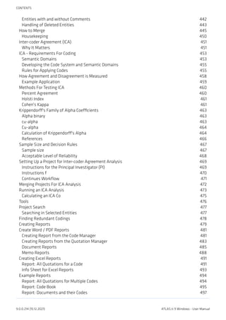 Entities with and without Comments 442
Handling of Deleted Entities 443
How to Merge 445
Housekeeping 450
Inter-coder Agreement (ICA) 451
Why It Matters 451
ICA - Requirements For Coding 453
Semantic Domains 453
Developing the Code System and Semantic Domains 455
Rules for Applying Codes 455
How Agreement and Disagreement is Measured 458
Example Application 459
Methods For Testing ICA 460
Percent Agreement 460
Holsti Index 461
Cohen's Kappa 461
Krippendorff's Family of Alpha Coefficients 463
Alpha binary 463
cu-alpha 463
Cu-alpha 464
Calculation of Krippendorff's Alpha 464
References 466
Sample Size and Decision Rules 467
Sample size 467
Acceptable Level of Reliability 468
Setting Up a Project for Inter-coder Agreement Analysis 469
Instructions for the Principal Investigator (PI) 469
Instructions f 470
Continues Workflow 471
Merging Projects For ICA Analysis 472
Running an ICA Analysis 473
Calculating an ICA Co 475
Tools 476
Project Search 477
Searching in Selected Entities 477
Finding Redundant Codings 478
Creating Reports 479
Create Word / PDF Reports 481
Creating Report from the Code Manager 481
Creating Reports from the Quotation Manager 483
Document Reports 485
Memo Reports 488
Creating Excel Reports 491
Report: All Quotations for a Code 491
Info Sheet for Excel Reports 493
Example Reports 494
Report: All Quotations for Multiple Codes 494
Report: Code Book 495
Report: Documents and their Codes 497
CONTENTS
9.0.0.214 (15.12.2021) ATLAS.ti 9 Windows - User Manual
 