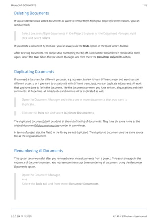 Deleting Documents
If you accidentally have added documents or want to remove them from your project for other reasons, you can
remove them.
Select one or multiple documents in the Project Explorer or the Document Manager, right
click and select Delete.
If you delete a document by mistake, you can always use the Undo option in the Quick Access toolbar.
After deleting documents, the consecutive numbering may be off. To renumber documents in consecutive order
again, select the Tools tab in the Document Manager, and from there the Renumber Documents option.
Duplicating Documents
If you need a document for different purposes, e.g. you want to view it from different angles and want to code
different aspects; or if you want to associate it with different transcripts, you can duplicate a document. All work
that you have done so far in the document, like the document comment you have written, all quotations and their
comments, all hyperlinks, all linked codes and memos will be duplicated as well,
Open the Document Manager and select one or more documents that you want to
duplicate.
Click on the Tools tab and select Duplicate Document(s)
The duplicated document(s) will be added at the end of the list of documents. They have the same name as the
original document(s) plus a consecutive number in parentheses.
In terms of project size, the file(s) in the library are not duplicated. The duplicated document uses the same source
file as the original document.
Renumbering all Documents
This option becomes useful after you removed one or more documents from a project. This results in gaps in the
sequence of document numbers. You may remove these gaps by renumbering all documents using the Renumber
Documents option.
Open the Document Manager.
inst
Select the Tools tab and from there: Renumber Documents.
MANAGING DOCUMENTS 126
9.0.0.214 (15.12.2021) ATLAS.ti 9 Windows - User Manual
 