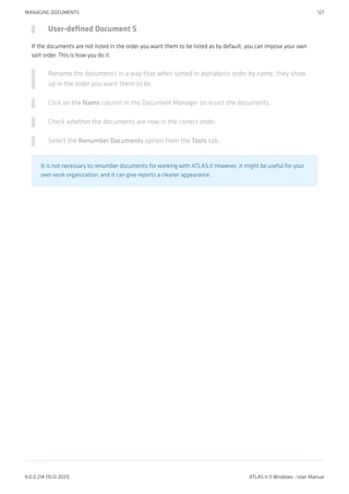 User-defined Document S
If the documents are not listed in the order you want them to be listed as by default, you can impose your own
sort order. This is how you do it:
Rename the documents in a way that when sorted in alphabetic order by name, they show
up in the order you want them to be.
Click on the Name column in the Document Manager to resort the documents.
Check whether the documents are now in the correct order.
Select the Renumber Documents option from the Tools tab.
It is not necessary to renumber documents for working with ATLAS.t! However, it might be useful for your
own work organization, and it can give reports a cleaner appearance.
MANAGING DOCUMENTS 127
9.0.0.214 (15.12.2021) ATLAS.ti 9 Windows - User Manual
 