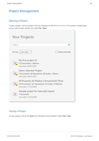 Project Management
Opening a Project
To open a project, click on a project in the list of projects on the Welcome Screen, or if a project is already open,
and you want to open another one, select File > Open.
Saving a Project
To save a project, click on the Save icon in the Quick Access toolbar, or select File > Save.
PROJECT MANAGEMENT 128
9.0.0.214 (15.12.2021) ATLAS.ti 9 Windows - User Manual
 