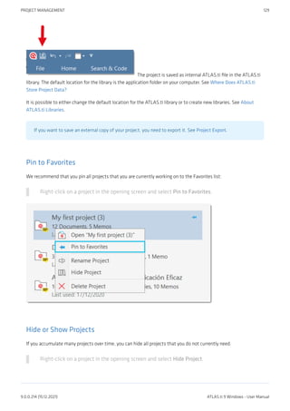 The project is saved as internal ATLAS.ti file in the ATLAS.ti
library. The default location for the library is the application folder on your computer. See Where Does ATLAS.ti
Store Project Data?
It is possible to either change the default location for the ATLAS.ti library or to create new libraries. See About
ATLAS.ti Libraries.
If you want to save an external copy of your project, you need to export it. See Project Export.
Pin to Favorites
We recommend that you pin all projects that you are currently working on to the Favorites list:
Right-click on a project in the opening screen and select Pin to Favorites.
Hide or Show Projects
If you accumulate many projects over time, you can hide all projects that you do not currently need.
Right-click on a project in the opening screen and select Hide Project.
PROJECT MANAGEMENT 129
9.0.0.214 (15.12.2021) ATLAS.ti 9 Windows - User Manual
 