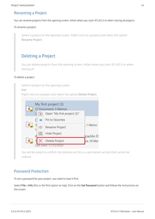 Renaming a Project
You can rename projects from the opening screen, either when you start ATLAS.ti or when closing all projects.
To rename a project:
Select a project on the opening screen. Right-click on a project and select the option
Rename Project.
Deleting a Project
You can delete projects from the opening screen, either when you start ATLAS.ti or when
closing all
To delete a project:
Select a project on the opening screen.
inst
Right-click on a project and select the option Delete Project.
You will be asked to confirm the deletion as this is a permanent action that cannot be
undone.
Password Protection
To set a password for your project, you need to load it first.
Select File > Info (this is the first option on top). Click on the Set Password button and follow the instructions on
the screen.
PROJECT MANAGEMENT 131
9.0.0.214 (15.12.2021) ATLAS.ti 9 Windows - User Manual
 