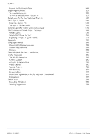 Report: for Multimedia Data 499
Exporting Documents 501
To export documents: 501
To Print a Text Document / Save it in 501
Data Export For Further Statistical Analysis 502
SPSS Syntax Export 504
Creating a Syntax File 504
The Syntax File Explained 505
Generic Export for further Statistical Analysis 508
QDPX - Universal Data & Project Exchange 509
What is QDPX 509
Why is QDPX Great for You? 510
Exporting a Project in QDPX Format 511
Appendix 512
Language Settings 513
Changing the Display Language 513
System Requirements 513
Options 514
Service Packs & Patches - Live Update 515
Useful Resources 516
The ATLAS.ti Website 516
Getting Support 516
ATLAS.ti 9 - What's New 516
Video Tutorials 516
Sample Projects 516
PDF Manuals 517
Research Blog 517
Inter-coder Agreement in ATLAS.ti by Prof. Krippendorff 517
Publications 517
Get In Touch 519
Reporting A Problem 519
Sending Suggestions 519
CONTENTS
9.0.0.214 (15.12.2021) ATLAS.ti 9 Windows - User Manual
 