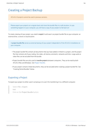 Creating a Project Backup
ATLAS.ti 9 projects cannot be used in previous versions.
Please export your projects on a regular basis and store the bundle files in a safe location. In case
something happens to your computer, you still have a copy of your project to fall back on!
To create a backup of your project, you need to export it and save it as project bundle file on your computer, an
external drive, a server or cloud location.
A project bundle file serves as external backup of your project independent of the ATLAS.ti installation on
your computer.
The project bundle file contains all documents that you have added or linked to a project, and the project
file that contains all of your coding, the codes, all memos,comments, networks and links. Large audio or
video files can be excluded from the bundle.
Project bundle files are also used to transfer projects between computers. They can be read by both
ATLAS.ti Mac and Windows. See Project Transfer.
If your project contains linked documents, they can be excluded when creating a project bundle file. See
"Creating Partial Bundles" below.
Exporting a Project
To export your project to either save it as backup or to use it for transferring it to a different computer:
Select File > Export.
inst
Click on the Project Bundle button.
•
•
•
CREATING A PROJECT BACKUP 136
9.0.0.214 (15.12.2021) ATLAS.ti 9 Windows - User Manual
 