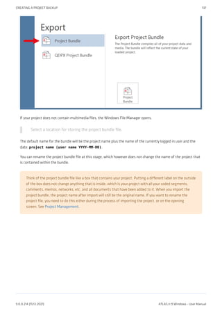 If your project does not contain multimedia files, the Windows File Manager opens.
Select a location for storing the project bundle file.
The default name for the bundle will be the project name plus the name of the currently logged in user and the
date: project name (user name YYYY-MM-DD).
You can rename the project bundle file at this stage, which however does not change the name of the project that
is contained within the bundle.
Think of the project bundle file like a box that contains your project. Putting a different label on the outside
of the box does not change anything that is inside, which is your project with all your coded segments,
comments, memos, networks, etc. and all documents that have been added to it. When you import the
project bundle, the project name after import will still be the original name. If you want to rename the
project file, you need to do this either during the process of importing the project, or on the opening
screen. See Project Management.
CREATING A PROJECT BACKUP 137
9.0.0.214 (15.12.2021) ATLAS.ti 9 Windows - User Manual
 