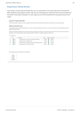Exporting a Partial Bundle
If your project contains large multimedia files, you can exclude those. This reduces the size of the bundle file.
When preparing a partial project bundle, make sure you also backup the multimedia files that you excluded from
the bundle. If you import the project at a later stage, you can relink excluded files to the project during or after
import.
CREATING A PROJECT BACKUP 138
9.0.0.214 (15.12.2021) ATLAS.ti 9 Windows - User Manual
 