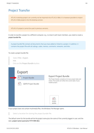 Project Transfer
ATLAS.ti desktop project can currently not be imported into ATLAS.ti Web. It is however possible to import
ATLAS.ti Web projects into the desktop version.
ATLAS.ti 9 projects cannot be used in previous versions.
In order to transfer a project to a different computer, e.g., to share it with team members, you need to create a
project bundle file.
A project bundle file contains all documents that you have added or linked to a project. In addition, it
contains the project file with all codings, codes, memos, comments, networks, and links.
To create a project bundle file:
Select File > Export.
inst
Click on the Project Bundle button.
If your project does not contain multimedia files, the Windows File Manager opens.
Select a location for storing the project bundle file.
The default name for the bundle will be the project name plus the name of the currently logged-in user, and the
date: project name (username YYYY-MM-DD.)
PROJECT TRANSFER 139
9.0.0.214 (15.12.2021) ATLAS.ti 9 Windows - User Manual
 