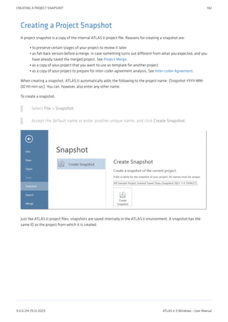 Creating a Project Snapshot
A project snapshot is a copy of the internal ATLAS.ti project file. Reasons for creating a snapshot are:
to preserve certain stages of your project to review it later.
as fall-back version before a merge, in case something turns out different from what you expected, and you
have already saved the merged project. See Project Merge.
as a copy of your project that you want to use as template for another project.
as a copy of your project to prepare for inter-coder agreement analysis. See Inter-coder Agreement.
When creating a snapshot, ATLAS.ti automatically adds the following to the project name: (Snapshot YYYY-MM-
DD hh:min:sec). You can, however, also enter any other name.
To create a snapshot,
Select File > Snapshot.
Accept the default name or enter another unique name, and click Create Snapshot.
Just like ATLAS.ti project files, snapshots are saved internally in the ATLAS.ti environment. A snapshot has the
same ID as the project from which it is created.
•
•
•
•
CREATING A PROJECT SNAPSHOT 142
9.0.0.214 (15.12.2021) ATLAS.ti 9 Windows - User Manual
 