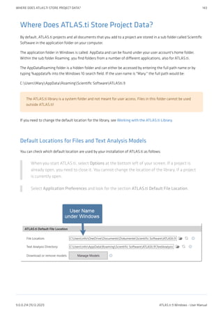 Where Does ATLAS.ti Store Project Data?
By default, ATLAS.ti projects and all documents that you add to a project are stored in a sub folder called Scientific
Software in the application folder on your computer.
The application folder in Windows is called: AppData and can be found under your user account's home folder.
Within the sub folder Roaming, you find folders from a number of different applications, also for ATLAS.ti.
The AppDataRoaming folder is a hidden folder and can either be accessed by entering the full path name or by
typing %appdata% into the Windows 10 search field. If the user name is "Mary." the full path would be:
C:UsersMaryAppDataRoamingScientific SoftwareATLASti.9
The ATLAS.ti library is a system folder and not meant for user access. Files in this folder cannot be used
outside ATLAS.ti!
If you need to change the default location for the library, see Working with the ATLAS.ti Library.
Default Locations for Files and Text Analysis Models
You can check which default location are used by your installation of ATLAS.ti as follows:
When you start ATLAS.ti, select Options at the bottom left of your screen. If a project is
already open, you need to close it. You cannot change the location of the library, if a project
is currently open.
Select Application Preferences and look for the section ATLAS.ti Default File Location.
WHERE DOES ATLAS.TI STORE PROJECT DATA? 143
9.0.0.214 (15.12.2021) ATLAS.ti 9 Windows - User Manual
 