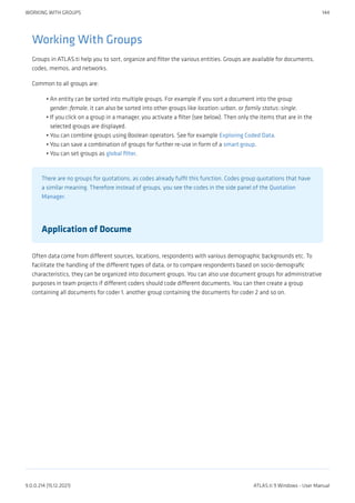 Working With Groups
Groups in ATLAS.ti help you to sort, organize and filter the various entities. Groups are available for documents,
codes, memos, and networks.
Common to all groups are:
An entity can be sorted into multiple groups. For example if you sort a document into the group
gender::female, it can also be sorted into other groups like location::urban, or family status::single.
If you click on a group in a manager, you activate a filter (see below). Then only the items that are in the
selected groups are displayed.
You can combine groups using Boolean operators. See for example Exploring Coded Data.
You can save a combination of groups for further re-use in form of a smart group.
You can set groups as global filter.
There are no groups for quotations, as codes already fulfil this function. Codes group quotations that have
a similar meaning. Therefore instead of groups, you see the codes in the side panel of the Quotation
Manager.
Application of Docume
Often data come from different sources, locations, respondents with various demographic backgrounds etc. To
facilitate the handling of the different types of data, or to compare respondents based on socio-demografic
characteristics, they can be organized into document groups. You can also use document groups for administrative
purposes in team projects if different coders should code different documents. You can then create a group
containing all documents for coder 1, another group containing the documents for coder 2 and so on.
•
•
•
•
•
WORKING WITH GROUPS 144
9.0.0.214 (15.12.2021) ATLAS.ti 9 Windows - User Manual
 