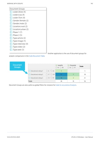 Another application is the use of document groups for
analytic comparisons in the Code Document Table.
Document Groups are also useful as global filters for instance for Code Co-occurrence Analysis.
WORKING WITH GROUPS 145
9.0.0.214 (15.12.2021) ATLAS.ti 9 Windows - User Manual
 