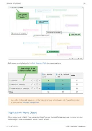 Code groups can also be used in the Code Document Table for case comparisons.
Users often mistake code groups as a kind of higher order code, which they are not. They do however can
be quite useful in building a coding system.
Application of Memo Groups
Memo groups come in handy if you have written lots of memos. You could for example group memos by function:
methodological notes, team memos, research diaries, analysis.
WORKING WITH GROUPS 148
9.0.0.214 (15.12.2021) ATLAS.ti 9 Windows - User Manual
 