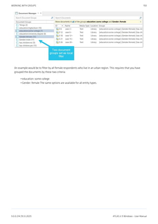 An example would be to filter by all female respondents who live in an urban region. This requires that you have
grouped the documents by these two criteria:
education::some college
Gender::female The same options are available for all entity types.
•
•
WORKING WITH GROUPS 150
9.0.0.214 (15.12.2021) ATLAS.ti 9 Windows - User Manual
 