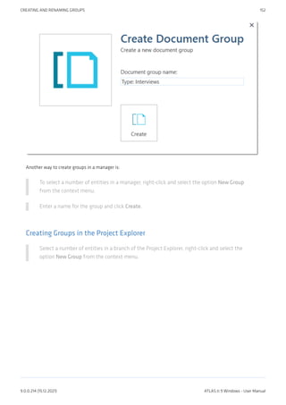 Another way to create groups in a manager is:
To select a number of entities in a manager, right-click and select the option New Group
from the context menu.
Enter a name for the group and click Create.
Creating Groups in the Project Explorer
Select a number of entities in a branch of the Project Explorer, right-click and select the
option New Group from the context menu.
CREATING AND RENAMING GROUPS 152
9.0.0.214 (15.12.2021) ATLAS.ti 9 Windows - User Manual
 