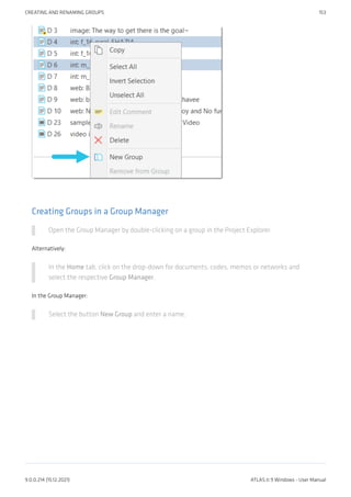 Creating Groups in a Group Manager
Open the Group Manager by double-clicking on a group in the Project Explorer.
Alternatively:
In the Home tab, click on the drop-down for documents, codes, memos or networks and
select the respective Group Manager.
In the Group Manager:
Select the button New Group and enter a name.
CREATING AND RENAMING GROUPS 153
9.0.0.214 (15.12.2021) ATLAS.ti 9 Windows - User Manual
 