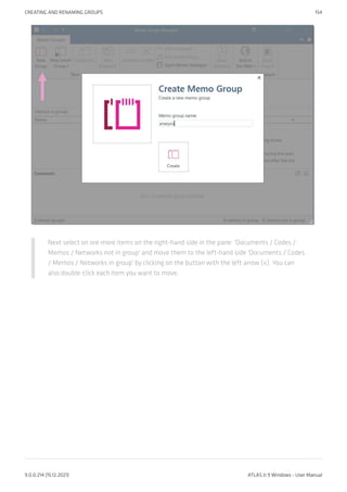 Next select on ore more items on the right-hand side in the pane: 'Documents / Codes /
Memos / Networks not in group' and move them to the left-hand side 'Documents / Codes
/ Memos / Networks in group' by clicking on the button with the left arrow (<). You can
also double-click each item you want to move.
CREATING AND RENAMING GROUPS 154
9.0.0.214 (15.12.2021) ATLAS.ti 9 Windows - User Manual
 
