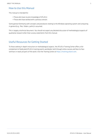 How to Use this Manual
This manual is intended for:
Those who have no prior knowledge of ATLAS.ti
Those who have worked with a previous version.
Some general familiarity with concepts and procedures relating to the Windows operating system and computing
in general (e.g., files, folders, paths) is assumed.
This is largely a technical document. You should not expect any detailed discussion of methodological aspects of
qualitative research other than cursory statements from this manual.
Useful Resources for Getting Started
To those seeking in-depth instruction on methodological aspects, the ATLAS.ti Training Center offers a full
complement of dedicated ATLAS.ti training events worldwide, both through online courses and face-to-face
seminars in nearly all parts of the world. Visit the Training Center at https://training.atlasti.com.
•
•
ABOUT THIS MANUAL 3
9.0.0.214 (15.12.2021) ATLAS.ti 9 Windows - User Manual
 