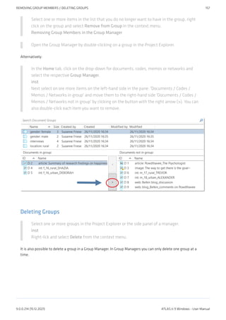 Select one or more items in the list that you do no longer want to have in the group, right
click on the group and select Remove from Group in the context menu.
Removing Group Members in the Group Manager
Open the Group Manager by double-clicking on a group in the Project Explorer.
Alternatively:
In the Home tab, click on the drop-down for documents, codes, memos or networks and
select the respective Group Manager.
inst
Next select on ore more items on the left-hand side in the pane: 'Documents / Codes /
Memos / Networks in group' and move them to the right-hand side 'Documents / Codes /
Memos / Networks not in group' by clicking on the button with the right arrow (>). You can
also double-click each item you want to remove.
Deleting Groups
Select one or more groups in the Project Explorer or the side panel of a manager.
inst
Right-lick and select Delete from the context menu.
It is also possible to delete a group in a Group Manager. In Group Managers you can only delete one group at a
time.
REMOVING GROUP MEMBERS / DELETING GROUPS 157
9.0.0.214 (15.12.2021) ATLAS.ti 9 Windows - User Manual
 