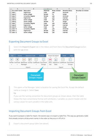 Exporting Document Groups to Excel
Select the Import & Export tab in the ribbon and from there the Document Groups button
with the up arrow.
This opens a File Manager. Select a location for saving the Excel file. Accept the default
name or change it. Select Save.
tip
If you use the naming convention for document groups as shown above, then the table
shows the more conventional format with attributes / variables as column header and the
various values for each variable in the table cells.
Importing Document Groups from Excel
If you want to prepare a table for import, the easiest way is to export a table first. This way you generate a table
that already contains all document names in the order as they occur in ATLAS.ti
Export a document group table (see above).
IMPORTING & EXPORTING DOCUMENT GROUPS 159
9.0.0.214 (15.12.2021) ATLAS.ti 9 Windows - User Manual
 